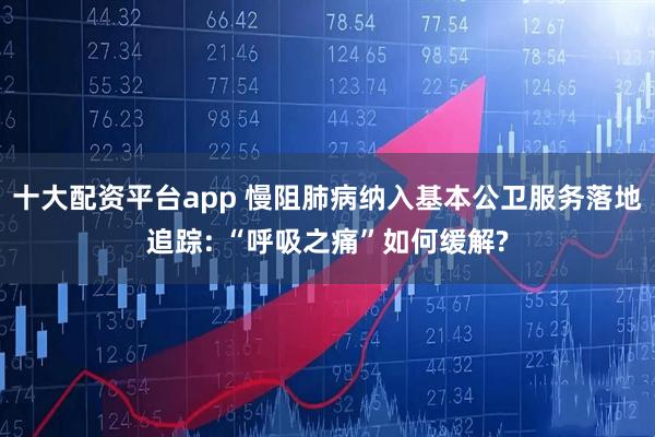 十大配资平台app 慢阻肺病纳入基本公卫服务落地追踪: “呼吸之痛”如何缓解?
