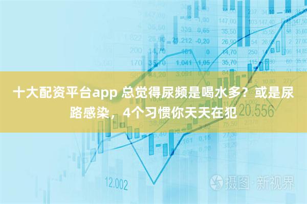 十大配资平台app 总觉得尿频是喝水多？或是尿路感染，4个习惯你天天在犯