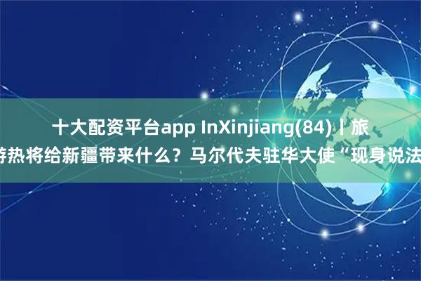 十大配资平台app InXinjiang(84)丨旅游热将给新疆带来什么？马尔代夫驻华大使“现身说法”