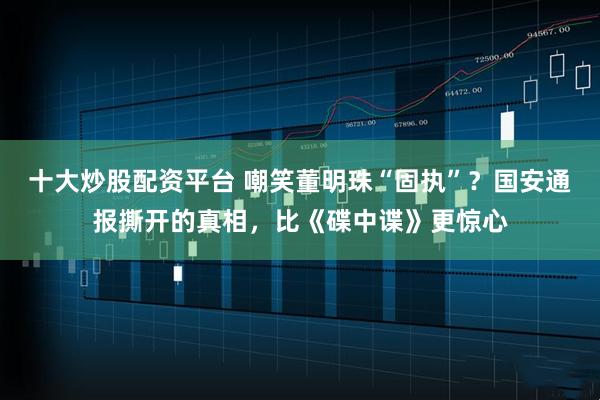 十大炒股配资平台 嘲笑董明珠“固执”？国安通报撕开的真相，比《碟中谍》更惊心